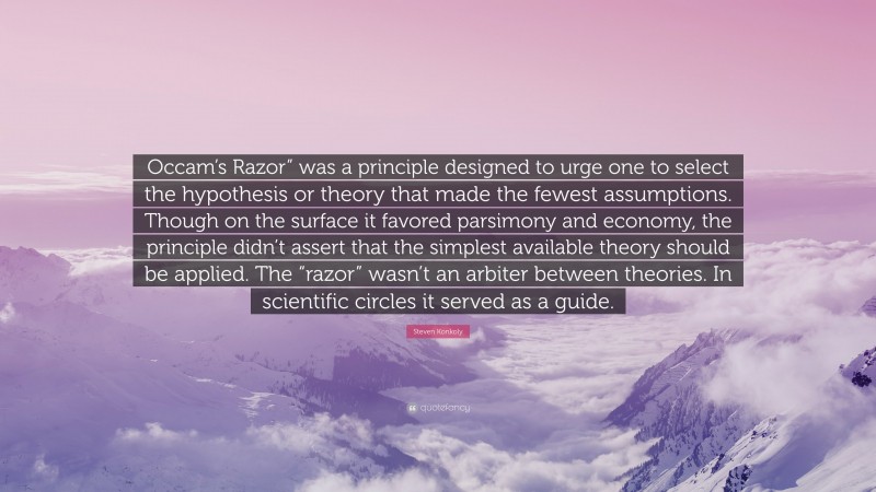 Steven Konkoly Quote: “Occam’s Razor” was a principle designed to urge one to select the hypothesis or theory that made the fewest assumptions. Though on the surface it favored parsimony and economy, the principle didn’t assert that the simplest available theory should be applied. The “razor” wasn’t an arbiter between theories. In scientific circles it served as a guide.”