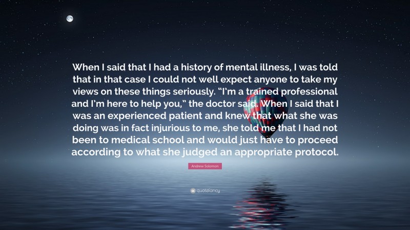 Andrew Solomon Quote: “When I said that I had a history of mental illness, I was told that in that case I could not well expect anyone to take my views on these things seriously. “I’m a trained professional and I’m here to help you,” the doctor said. When I said that I was an experienced patient and knew that what she was doing was in fact injurious to me, she told me that I had not been to medical school and would just have to proceed according to what she judged an appropriate protocol.”