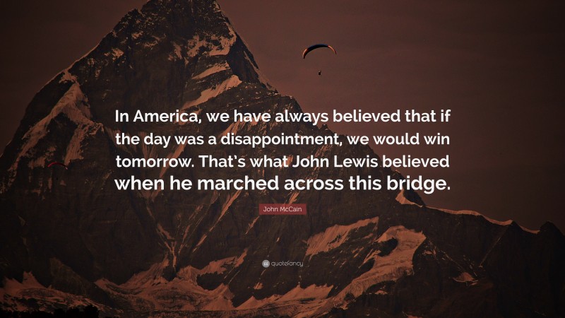 John McCain Quote: “In America, we have always believed that if the day was a disappointment, we would win tomorrow. That’s what John Lewis believed when he marched across this bridge.”
