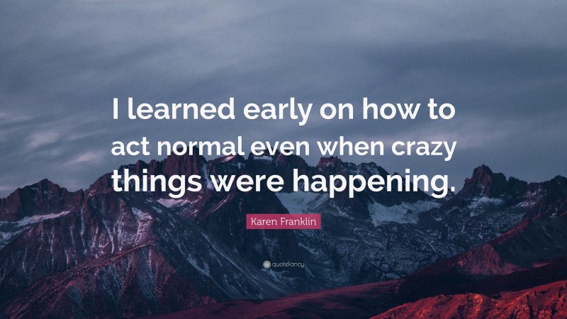 Karen Franklin Quote: “I learned early on how to act normal even when crazy things were happening.”