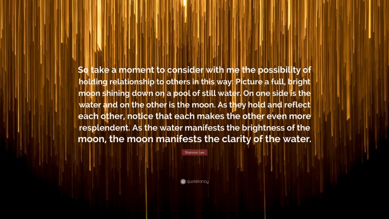 Shannon Lee Quote: “So take a moment to consider with me the possibility of holding relationship to others in this way: Picture a full, bright moon shining down on a pool of still water. On one side is the water and on the other is the moon. As they hold and reflect each other, notice that each makes the other even more resplendent. As the water manifests the brightness of the moon, the moon manifests the clarity of the water.”