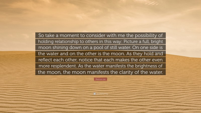 Shannon Lee Quote: “So take a moment to consider with me the possibility of holding relationship to others in this way: Picture a full, bright moon shining down on a pool of still water. On one side is the water and on the other is the moon. As they hold and reflect each other, notice that each makes the other even more resplendent. As the water manifests the brightness of the moon, the moon manifests the clarity of the water.”