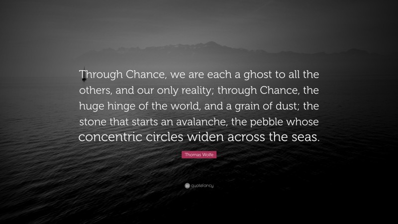 Thomas Wolfe Quote: “Through Chance, we are each a ghost to all the others, and our only reality; through Chance, the huge hinge of the world, and a grain of dust; the stone that starts an avalanche, the pebble whose concentric circles widen across the seas.”