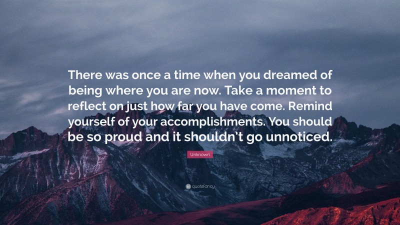 Unknown Quote: “There was once a time when you dreamed of being where you are now. Take a moment to reflect on just how far you have come. Remind yourself of your accomplishments. You should be so proud and it shouldn’t go unnoticed.”
