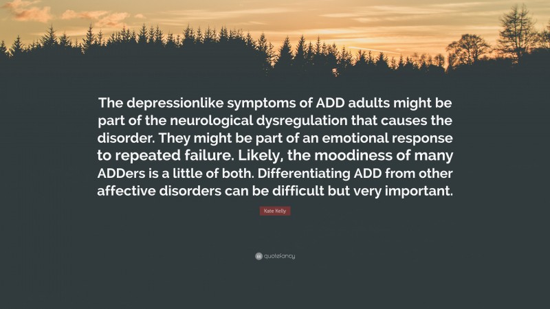 Kate Kelly Quote: “The depressionlike symptoms of ADD adults might be part of the neurological dysregulation that causes the disorder. They might be part of an emotional response to repeated failure. Likely, the moodiness of many ADDers is a little of both. Differentiating ADD from other affective disorders can be difficult but very important.”