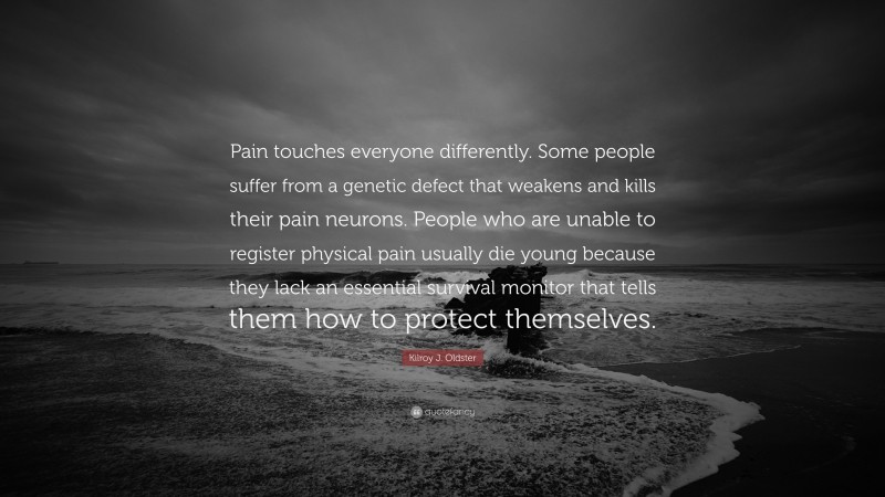 Kilroy J. Oldster Quote: “Pain touches everyone differently. Some people suffer from a genetic defect that weakens and kills their pain neurons. People who are unable to register physical pain usually die young because they lack an essential survival monitor that tells them how to protect themselves.”