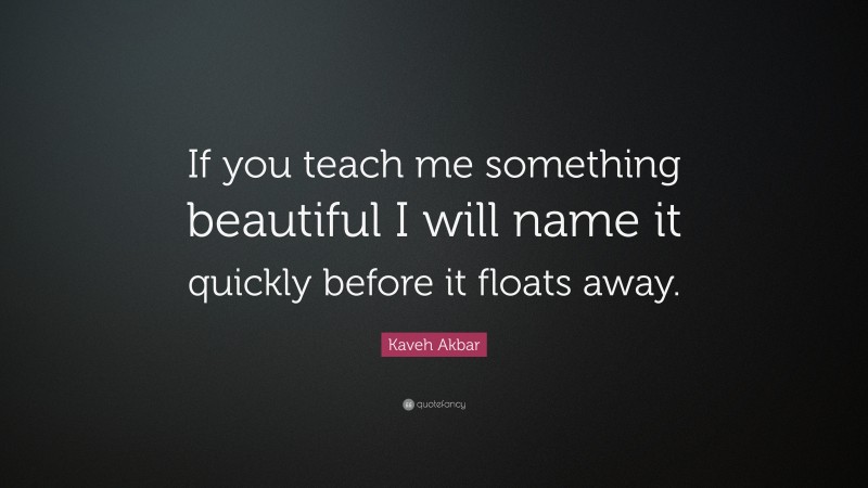 Kaveh Akbar Quote: “If you teach me something beautiful I will name it quickly before it floats away.”