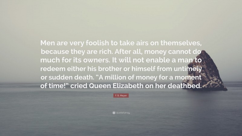 F. B. Meyer Quote: “Men are very foolish to take airs on themselves, because they are rich. After all, money cannot do much for its owners. It will not enable a man to redeem either his brother or himself from untimely or sudden death. “A million of money for a moment of time!” cried Queen Elizabeth on her deathbed.”