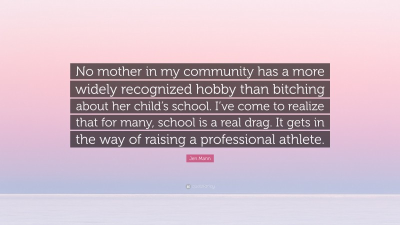 Jen Mann Quote: “No mother in my community has a more widely recognized hobby than bitching about her child’s school. I’ve come to realize that for many, school is a real drag. It gets in the way of raising a professional athlete.”
