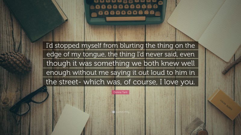 Donna Tartt Quote: “I’d stopped myself from blurting the thing on the edge of my tongue, the thing I’d never said, even though it was something we both knew well enough without me saying it out loud to him in the street- which was, of course, I love you.”
