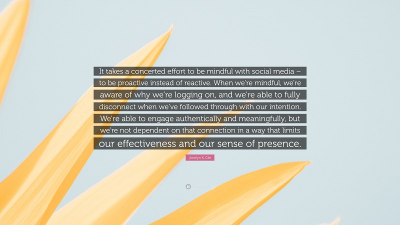 Jocelyn K. Glei Quote: “It takes a concerted effort to be mindful with social media – to be proactive instead of reactive. When we’re mindful, we’re aware of why we’re logging on, and we’re able to fully disconnect when we’ve followed through with our intention. We’re able to engage authentically and meaningfully, but we’re not dependent on that connection in a way that limits our effectiveness and our sense of presence.”