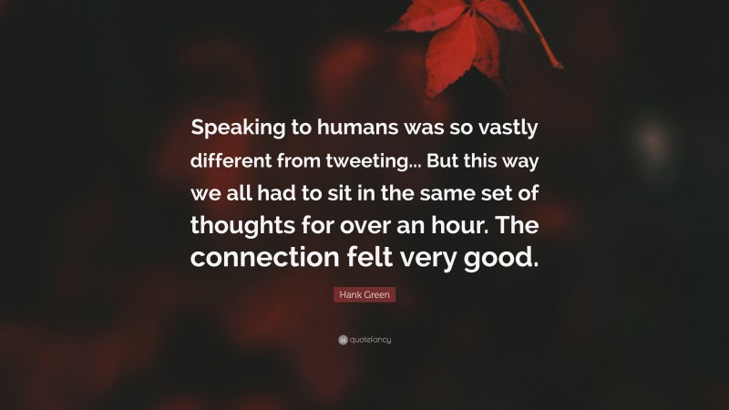 Hank Green Quote: “Speaking to humans was so vastly different from tweeting... But this way we all had to sit in the same set of thoughts for over an hour. The connection felt very good.”