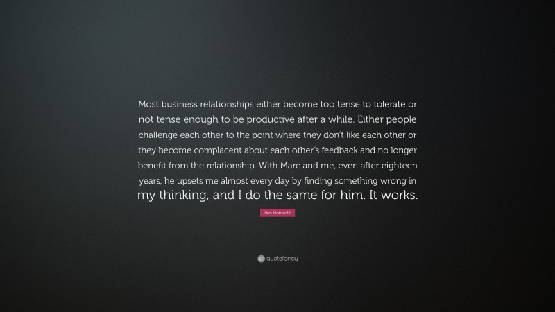 Ben Horowitz Quote: “Most business relationships either become too tense to tolerate or not tense enough to be productive after a while. Either people challenge each other to the point where they don’t like each other or they become complacent about each other’s feedback and no longer benefit from the relationship. With Marc and me, even after eighteen years, he upsets me almost every day by finding something wrong in my thinking, and I do the same for him. It works.”