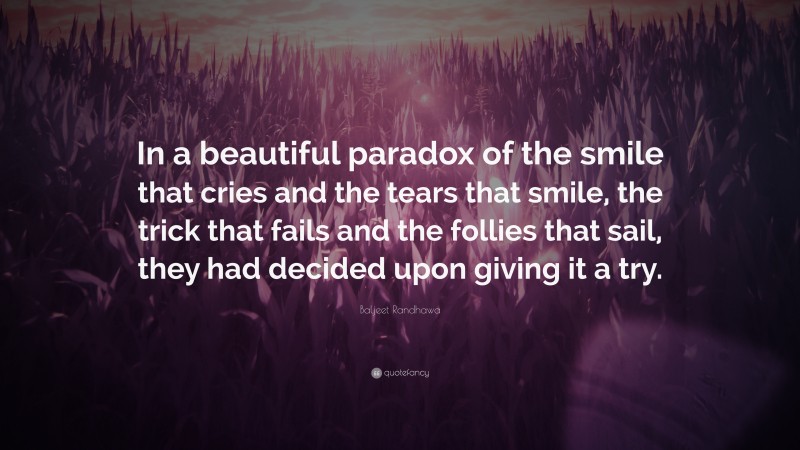 Baljeet Randhawa Quote: “In a beautiful paradox of the smile that cries and the tears that smile, the trick that fails and the follies that sail, they had decided upon giving it a try.”