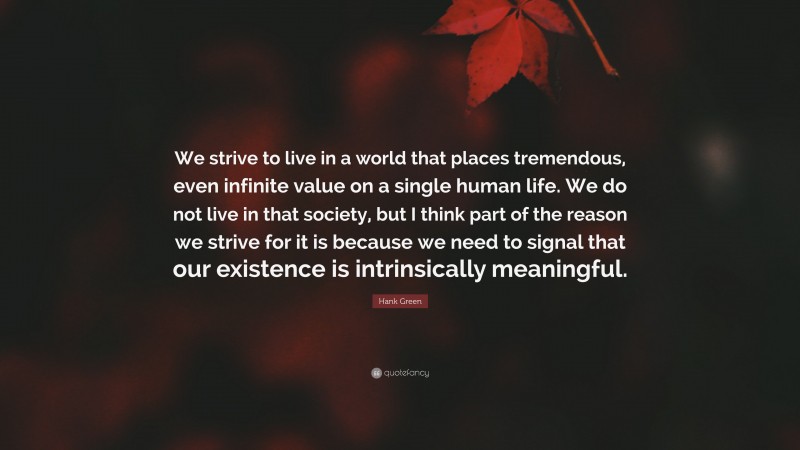 Hank Green Quote: “We strive to live in a world that places tremendous, even infinite value on a single human life. We do not live in that society, but I think part of the reason we strive for it is because we need to signal that our existence is intrinsically meaningful.”