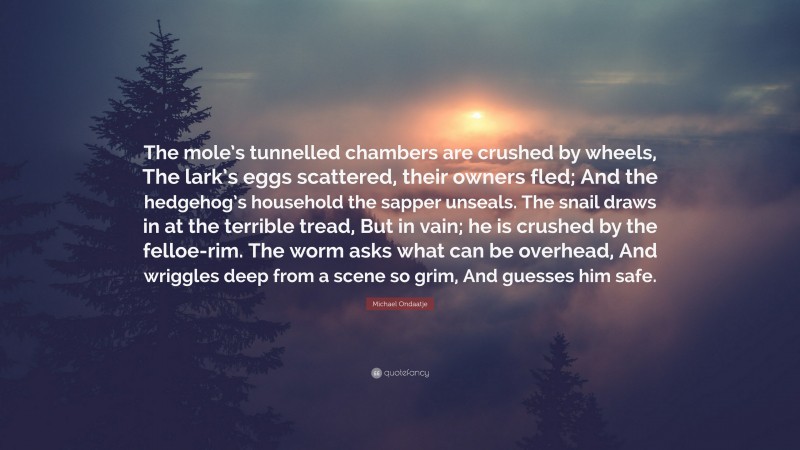 Michael Ondaatje Quote: “The mole’s tunnelled chambers are crushed by wheels, The lark’s eggs scattered, their owners fled; And the hedgehog’s household the sapper unseals. The snail draws in at the terrible tread, But in vain; he is crushed by the felloe-rim. The worm asks what can be overhead, And wriggles deep from a scene so grim, And guesses him safe.”