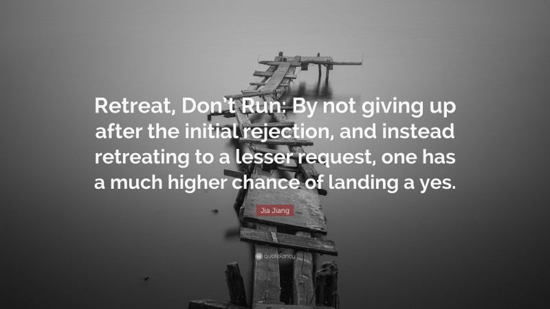 Jia Jiang Quote: “Retreat, Don’t Run: By not giving up after the initial rejection, and instead retreating to a lesser request, one has a much higher chance of landing a yes.”