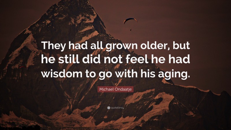 Michael Ondaatje Quote: “They had all grown older, but he still did not feel he had wisdom to go with his aging.”