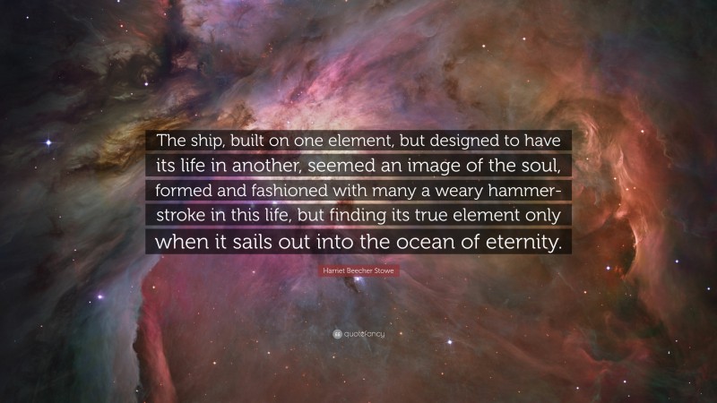 Harriet Beecher Stowe Quote: “The ship, built on one element, but designed to have its life in another, seemed an image of the soul, formed and fashioned with many a weary hammer-stroke in this life, but finding its true element only when it sails out into the ocean of eternity.”