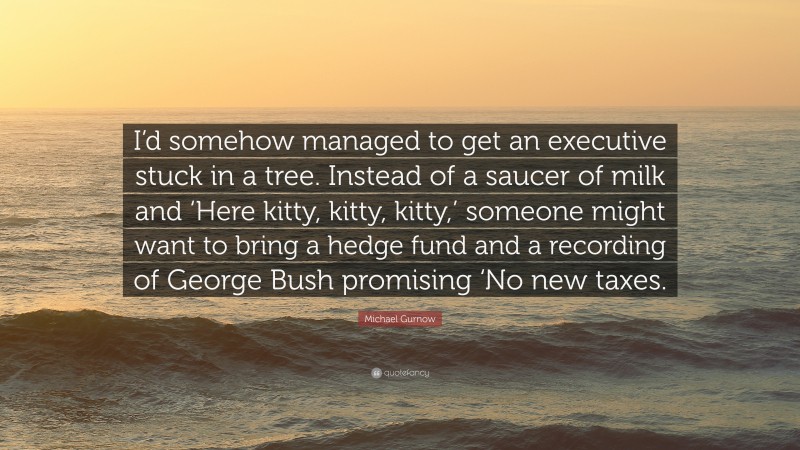 Michael Gurnow Quote: “I’d somehow managed to get an executive stuck in a tree. Instead of a saucer of milk and ‘Here kitty, kitty, kitty,’ someone might want to bring a hedge fund and a recording of George Bush promising ‘No new taxes.”