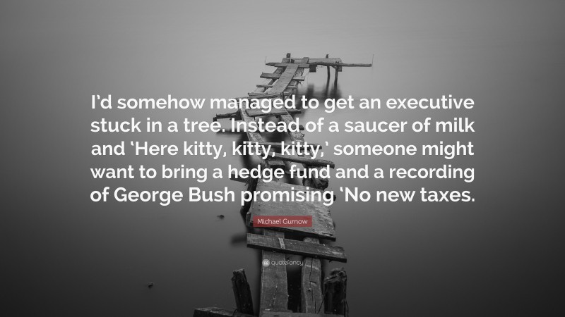 Michael Gurnow Quote: “I’d somehow managed to get an executive stuck in a tree. Instead of a saucer of milk and ‘Here kitty, kitty, kitty,’ someone might want to bring a hedge fund and a recording of George Bush promising ‘No new taxes.”