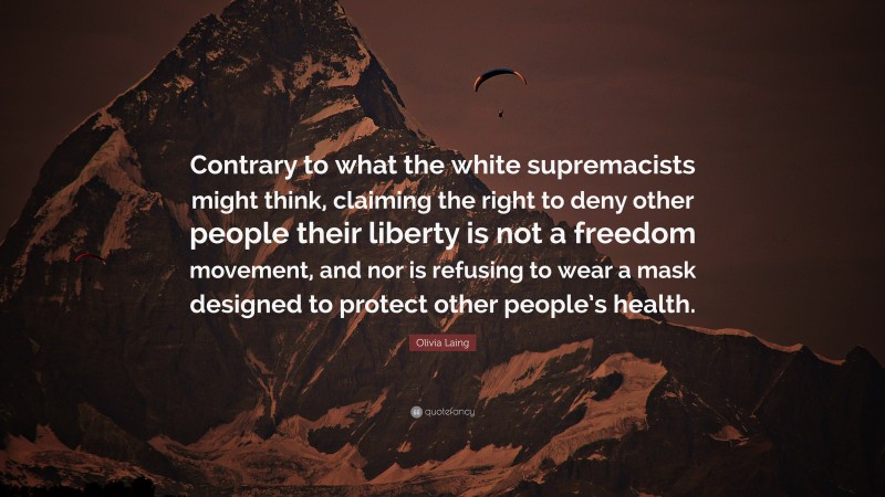 Olivia Laing Quote: “Contrary to what the white supremacists might think, claiming the right to deny other people their liberty is not a freedom movement, and nor is refusing to wear a mask designed to protect other people’s health.”