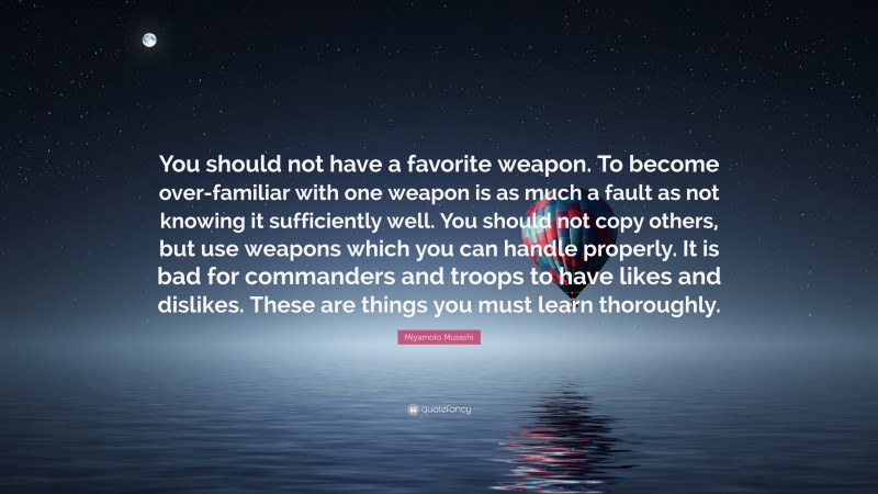 Miyamoto Musashi Quote: “You should not have a favorite weapon. To become over-familiar with one weapon is as much a fault as not knowing it sufficiently well. You should not copy others, but use weapons which you can handle properly. It is bad for commanders and troops to have likes and dislikes. These are things you must learn thoroughly.”