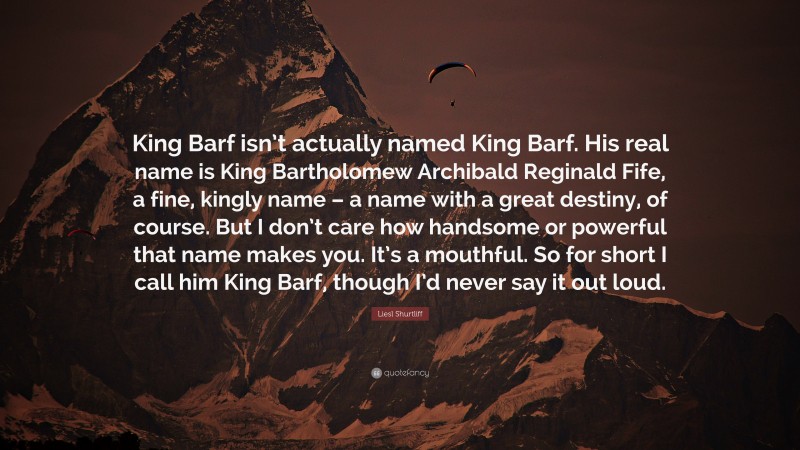 Liesl Shurtliff Quote: “King Barf isn’t actually named King Barf. His real name is King Bartholomew Archibald Reginald Fife, a fine, kingly name – a name with a great destiny, of course. But I don’t care how handsome or powerful that name makes you. It’s a mouthful. So for short I call him King Barf, though I’d never say it out loud.”