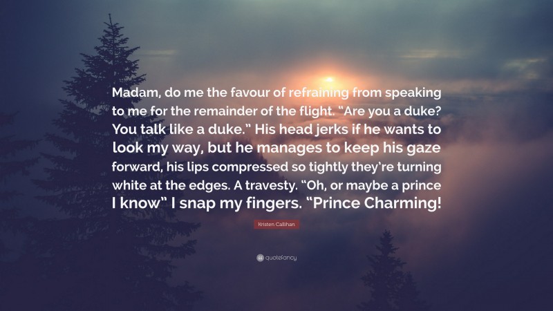 Kristen Callihan Quote: “Madam, do me the favour of refraining from speaking to me for the remainder of the flight. “Are you a duke? You talk like a duke.” His head jerks if he wants to look my way, but he manages to keep his gaze forward, his lips compressed so tightly they’re turning white at the edges. A travesty. “Oh, or maybe a prince I know” I snap my fingers. “Prince Charming!”