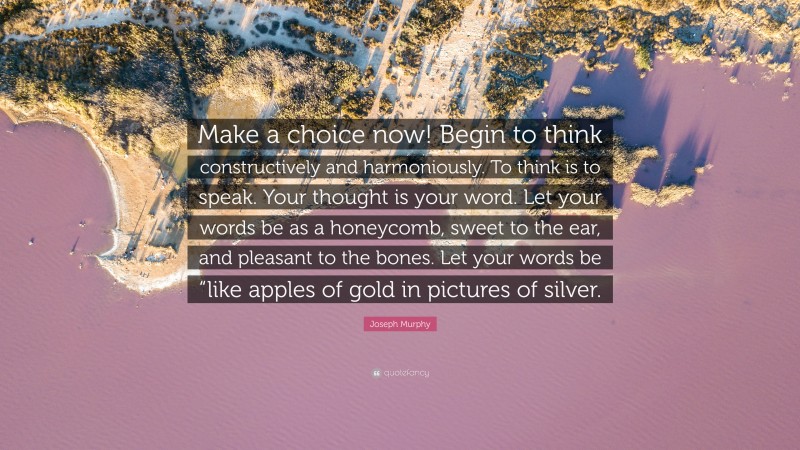 Joseph Murphy Quote: “Make a choice now! Begin to think constructively and harmoniously. To think is to speak. Your thought is your word. Let your words be as a honeycomb, sweet to the ear, and pleasant to the bones. Let your words be “like apples of gold in pictures of silver.”