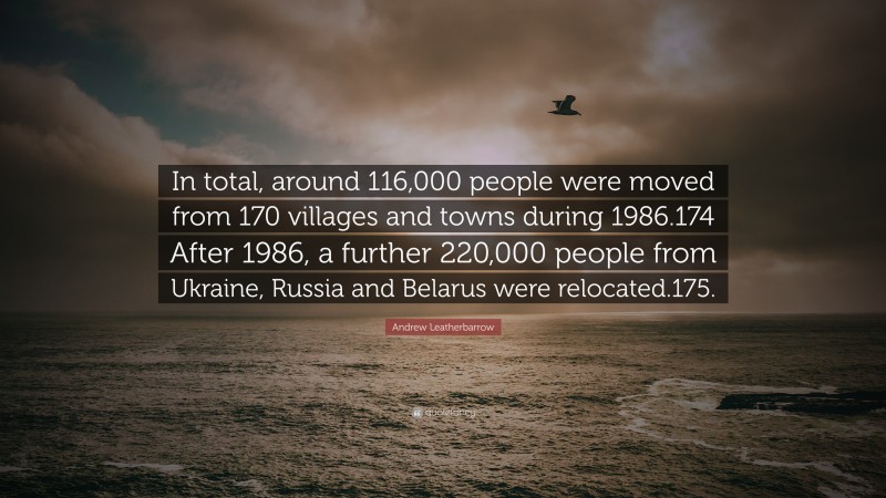 Andrew Leatherbarrow Quote: “In total, around 116,000 people were moved from 170 villages and towns during 1986.174 After 1986, a further 220,000 people from Ukraine, Russia and Belarus were relocated.175.”