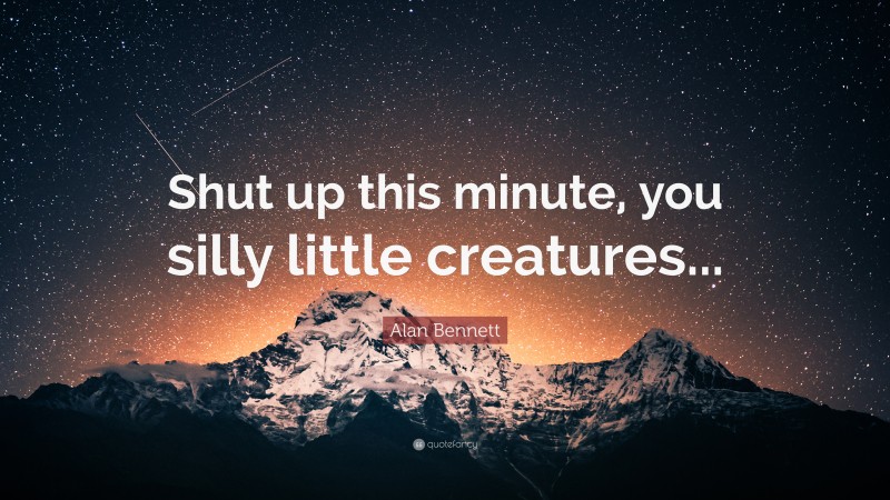 Alan Bennett Quote: “Shut up this minute, you silly little creatures...”
