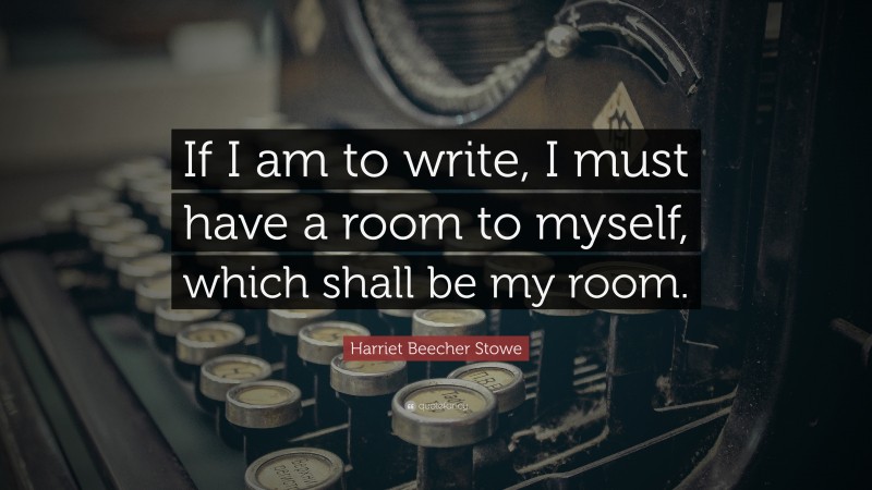 Harriet Beecher Stowe Quote: “If I am to write, I must have a room to myself, which shall be my room.”