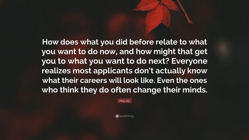 Meg Jay Quote: “How does what you did before relate to what you want to do now, and how might that get you to what you want to do next? Everyone realizes most applicants don’t actually know what their careers will look like. Even the ones who think they do often change their minds.”