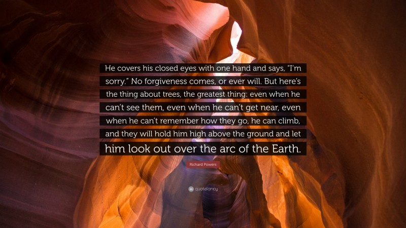 Richard Powers Quote: “He covers his closed eyes with one hand and says, “I’m sorry.” No forgiveness comes, or ever will. But here’s the thing about trees, the greatest thing: even when he can’t see them, even when he can’t get near, even when he can’t remember how they go, he can climb, and they will hold him high above the ground and let him look out over the arc of the Earth.”