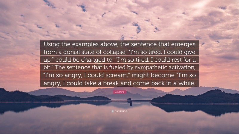 Deb Dana Quote: “Using the examples above, the sentence that emerges from a dorsal state of collapse, “I’m so tired, I could give up,” could be changed to, “I’m so tired, I could rest for a bit.” The sentence that is fueled by sympathetic activation, “I’m so angry, I could scream,” might become “I’m so angry, I could take a break and come back in a while.”