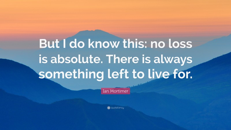 Ian Mortimer Quote: “But I do know this: no loss is absolute. There is always something left to live for.”