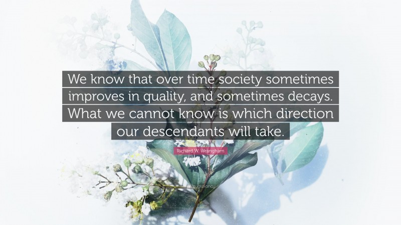 Richard W. Wrangham Quote: “We know that over time society sometimes improves in quality, and sometimes decays. What we cannot know is which direction our descendants will take.”