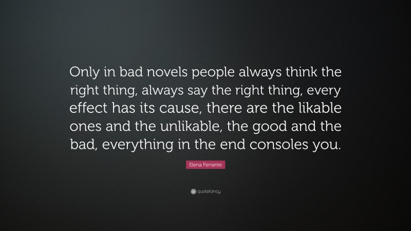 Elena Ferrante Quote: “Only in bad novels people always think the right thing, always say the right thing, every effect has its cause, there are the likable ones and the unlikable, the good and the bad, everything in the end consoles you.”
