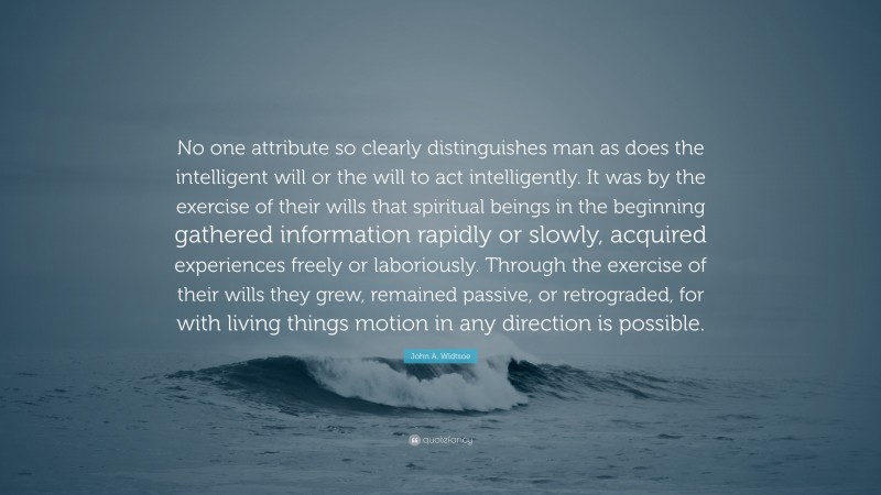 John A. Widtsoe Quote: “No one attribute so clearly distinguishes man as does the intelligent will or the will to act intelligently. It was by the exercise of their wills that spiritual beings in the beginning gathered information rapidly or slowly, acquired experiences freely or laboriously. Through the exercise of their wills they grew, remained passive, or retrograded, for with living things motion in any direction is possible.”