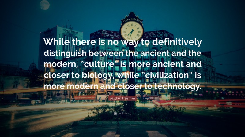 Mitchell Heisman Quote: “While there is no way to definitively distinguish between the ancient and the modern, “culture” is more ancient and closer to biology, while “civilization” is more modern and closer to technology.”