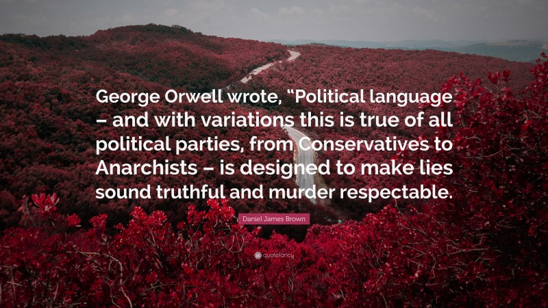 Daniel James Brown Quote: “George Orwell wrote, “Political language – and with variations this is true of all political parties, from Conservatives to Anarchists – is designed to make lies sound truthful and murder respectable.”