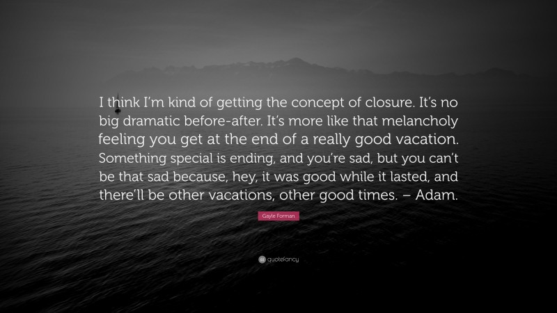 Gayle Forman Quote: “I think I’m kind of getting the concept of closure. It’s no big dramatic before-after. It’s more like that melancholy feeling you get at the end of a really good vacation. Something special is ending, and you’re sad, but you can’t be that sad because, hey, it was good while it lasted, and there’ll be other vacations, other good times. – Adam.”