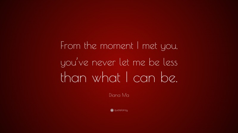 Diana Ma Quote: “From the moment I met you, you’ve never let me be less than what I can be.”