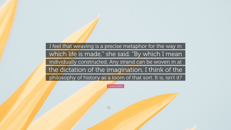 Laurie Colwin Quote: “I feel that weaving is a precise metaphor for the way in which life is made,” she said. “By which I mean individually constructed. Any strand can be woven in at the dictation of the imagination. I think of the philosophy of history as a loom of that sort. It is, isn’t it?”