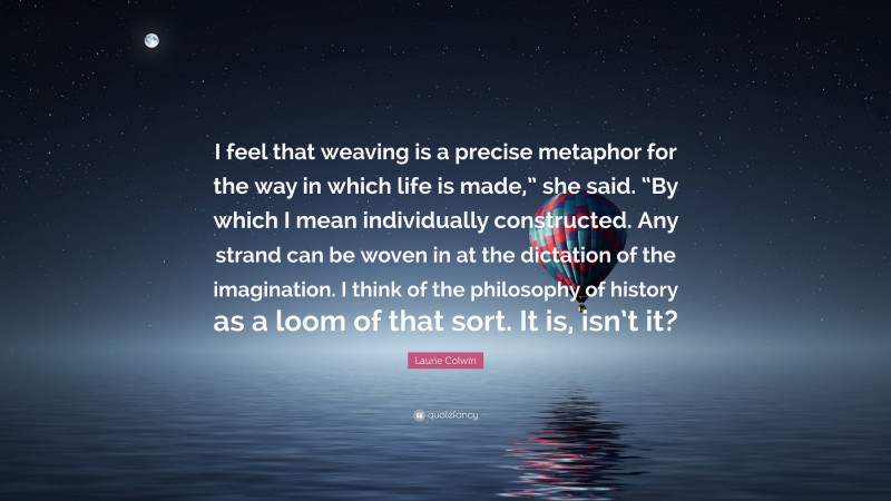 Laurie Colwin Quote: “I feel that weaving is a precise metaphor for the way in which life is made,” she said. “By which I mean individually constructed. Any strand can be woven in at the dictation of the imagination. I think of the philosophy of history as a loom of that sort. It is, isn’t it?”