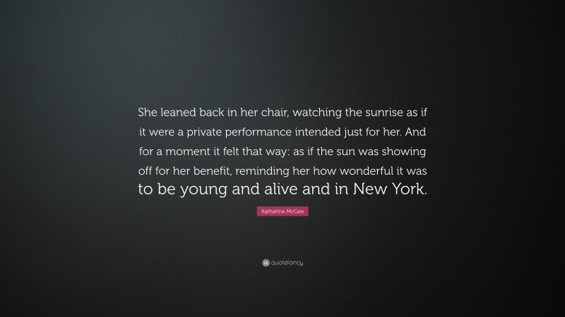 Katharine McGee Quote: “She leaned back in her chair, watching the sunrise as if it were a private performance intended just for her. And for a moment it felt that way: as if the sun was showing off for her benefit, reminding her how wonderful it was to be young and alive and in New York.”