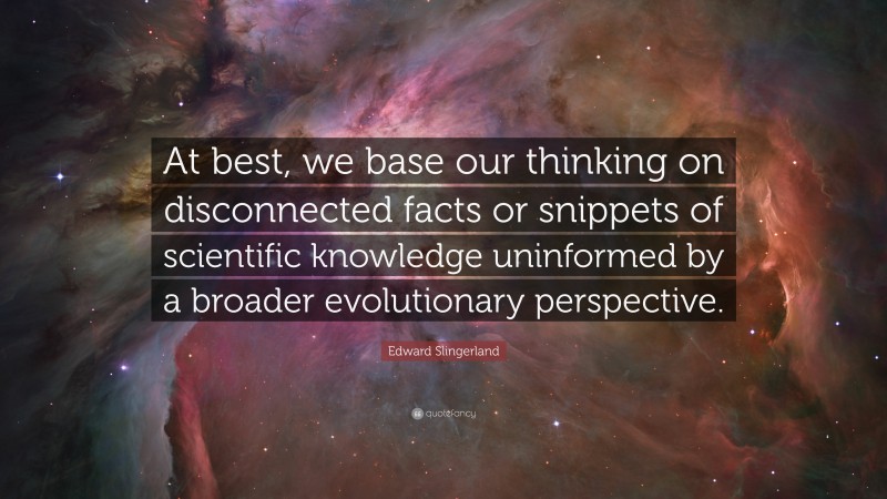 Edward Slingerland Quote: “At best, we base our thinking on disconnected facts or snippets of scientific knowledge uninformed by a broader evolutionary perspective.”