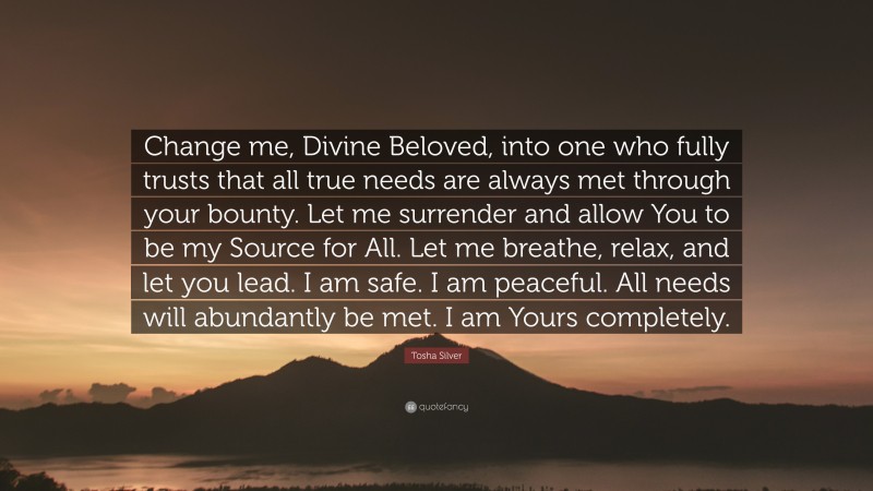 Tosha Silver Quote: “Change me, Divine Beloved, into one who fully trusts that all true needs are always met through your bounty. Let me surrender and allow You to be my Source for All. Let me breathe, relax, and let you lead. I am safe. I am peaceful. All needs will abundantly be met. I am Yours completely.”