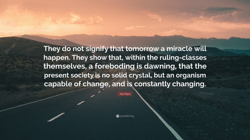 Karl Marx Quote: “They do not signify that tomorrow a miracle will happen. They show that, within the ruling-classes themselves, a foreboding is dawning, that the present society is no solid crystal, but an organism capable of change, and is constantly changing.”